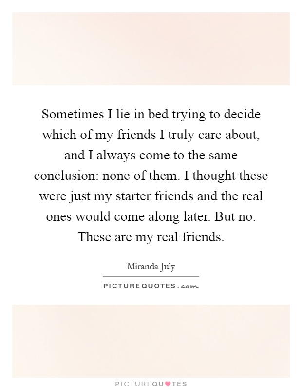 Sometimes I lie in bed trying to decide which of my friends I truly care about, and I always come to the same conclusion: none of them. I thought these were just my starter friends and the real ones would come along later. But no. These are my real friends Picture Quote #1