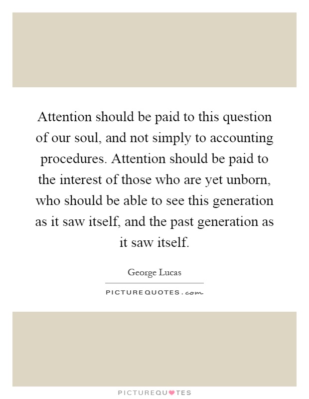 Attention should be paid to this question of our soul, and not simply to accounting procedures. Attention should be paid to the interest of those who are yet unborn, who should be able to see this generation as it saw itself, and the past generation as it saw itself Picture Quote #1