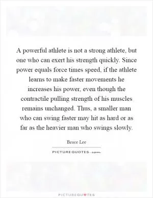 A powerful athlete is not a strong athlete, but one who can exert his strength quickly. Since power equals force times speed, if the athlete learns to make faster movements he increases his power, even though the contractile pulling strength of his muscles remains unchanged. Thus, a smaller man who can swing faster may hit as hard or as far as the heavier man who swings slowly Picture Quote #1