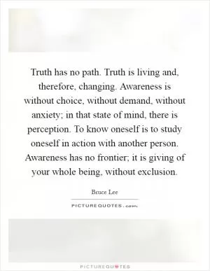 Truth has no path. Truth is living and, therefore, changing. Awareness is without choice, without demand, without anxiety; in that state of mind, there is perception. To know oneself is to study oneself in action with another person. Awareness has no frontier; it is giving of your whole being, without exclusion Picture Quote #1