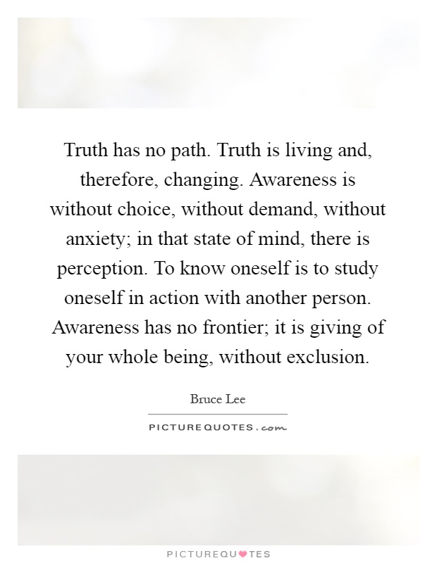 Truth has no path. Truth is living and, therefore, changing. Awareness is without choice, without demand, without anxiety; in that state of mind, there is perception. To know oneself is to study oneself in action with another person. Awareness has no frontier; it is giving of your whole being, without exclusion Picture Quote #1