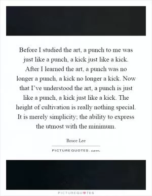 Before I studied the art, a punch to me was just like a punch, a kick just like a kick. After I learned the art, a punch was no longer a punch, a kick no longer a kick. Now that I’ve understood the art, a punch is just like a punch, a kick just like a kick. The height of cultivation is really nothing special. It is merely simplicity; the ability to express the utmost with the minimum Picture Quote #1