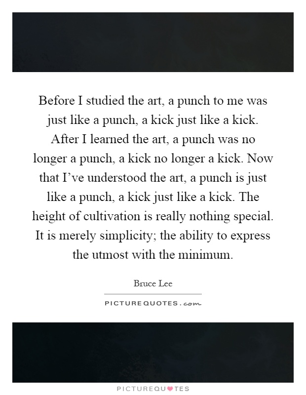 Before I studied the art, a punch to me was just like a punch, a kick just like a kick. After I learned the art, a punch was no longer a punch, a kick no longer a kick. Now that I've understood the art, a punch is just like a punch, a kick just like a kick. The height of cultivation is really nothing special. It is merely simplicity; the ability to express the utmost with the minimum Picture Quote #1