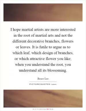 I hope martial artists are more interested in the root of martial arts and not the different decorative branches, flowers or leaves. It is futile to argue as to which leaf, which design of branches, or which attractive flower you like; when you understand the root, you understand all its blossoming Picture Quote #1