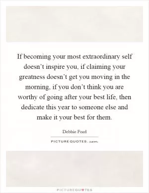 If becoming your most extraordinary self doesn’t inspire you, if claiming your greatness doesn’t get you moving in the morning, if you don’t think you are worthy of going after your best life, then dedicate this year to someone else and make it your best for them Picture Quote #1