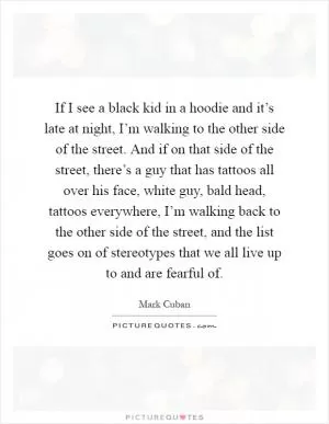If I see a black kid in a hoodie and it’s late at night, I’m walking to the other side of the street. And if on that side of the street, there’s a guy that has tattoos all over his face, white guy, bald head, tattoos everywhere, I’m walking back to the other side of the street, and the list goes on of stereotypes that we all live up to and are fearful of Picture Quote #1