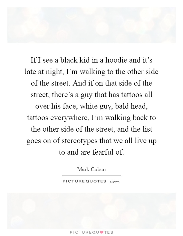 If I see a black kid in a hoodie and it's late at night, I'm walking to the other side of the street. And if on that side of the street, there's a guy that has tattoos all over his face, white guy, bald head, tattoos everywhere, I'm walking back to the other side of the street, and the list goes on of stereotypes that we all live up to and are fearful of Picture Quote #1