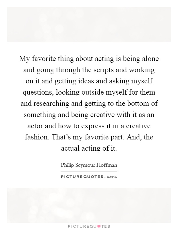My favorite thing about acting is being alone and going through the scripts and working on it and getting ideas and asking myself questions, looking outside myself for them and researching and getting to the bottom of something and being creative with it as an actor and how to express it in a creative fashion. That's my favorite part. And, the actual acting of it Picture Quote #1