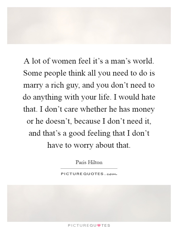 A lot of women feel it's a man's world. Some people think all you need to do is marry a rich guy, and you don't need to do anything with your life. I would hate that. I don't care whether he has money or he doesn't, because I don't need it, and that's a good feeling that I don't have to worry about that Picture Quote #1