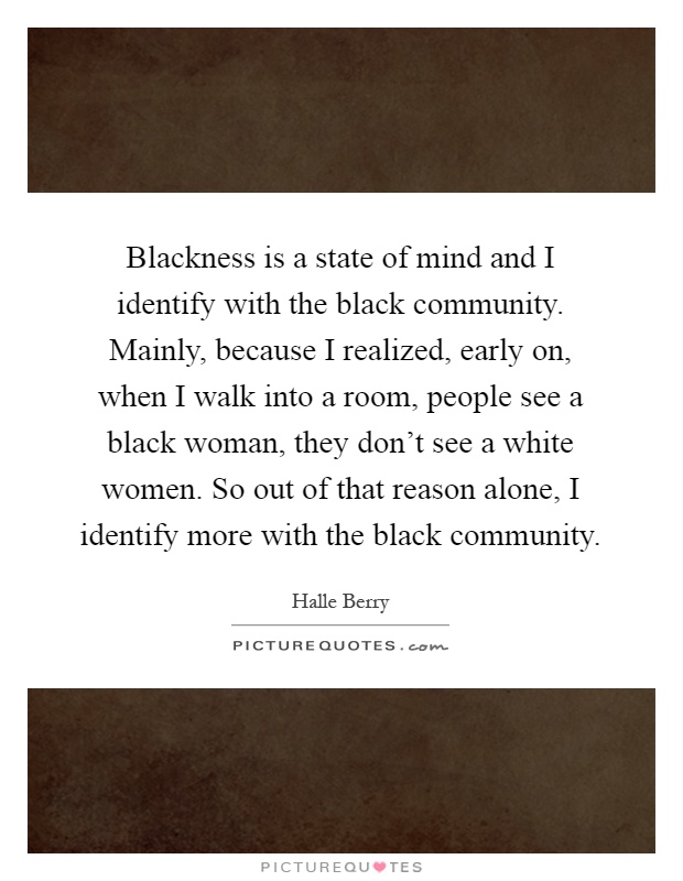 Blackness is a state of mind and I identify with the black community. Mainly, because I realized, early on, when I walk into a room, people see a black woman, they don't see a white women. So out of that reason alone, I identify more with the black community Picture Quote #1