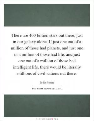 There are 400 billion stars out there, just in our galaxy alone. If just one out of a million of those had planets, and just one in a million of those had life, and just one out of a million of those had intelligent life, there would be literally millions of civilizations out there Picture Quote #1