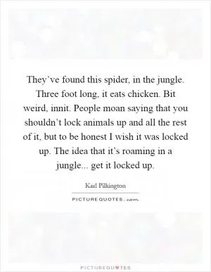They’ve found this spider, in the jungle. Three foot long, it eats chicken. Bit weird, innit. People moan saying that you shouldn’t lock animals up and all the rest of it, but to be honest I wish it was locked up. The idea that it’s roaming in a jungle... get it locked up Picture Quote #1
