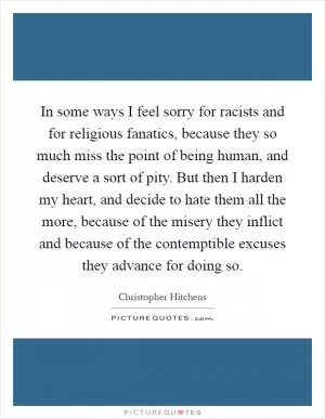 In some ways I feel sorry for racists and for religious fanatics, because they so much miss the point of being human, and deserve a sort of pity. But then I harden my heart, and decide to hate them all the more, because of the misery they inflict and because of the contemptible excuses they advance for doing so Picture Quote #1