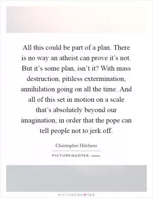 All this could be part of a plan. There is no way an atheist can prove it’s not. But it’s some plan, isn’t it? With mass destruction, pitiless extermination, annihilation going on all the time. And all of this set in motion on a scale that’s absolutely beyond our imagination, in order that the pope can tell people not to jerk off Picture Quote #1