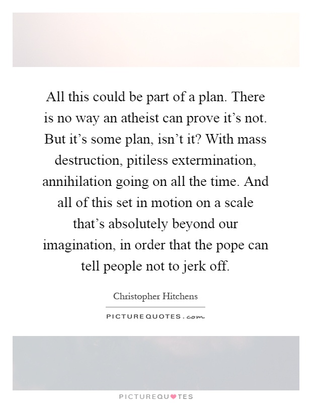 All this could be part of a plan. There is no way an atheist can prove it's not. But it's some plan, isn't it? With mass destruction, pitiless extermination, annihilation going on all the time. And all of this set in motion on a scale that's absolutely beyond our imagination, in order that the pope can tell people not to jerk off Picture Quote #1