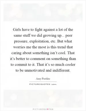 Girls have to fight against a lot of the same stuff we did growing up... peer pressure, exploitation, etc. But what worries me the most is this trend that caring about something isn’t cool. That it’s better to comment on something than to commit to it. That it’s so much cooler to be unmotivated and indifferent Picture Quote #1