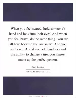 When you feel scared, hold someone’s hand and look into their eyes. And when you feel brave, do the same thing. You are all here because you are smart. And you are brave. And if you add kindness and the ability to change a tire, you almost make up the perfect person Picture Quote #1