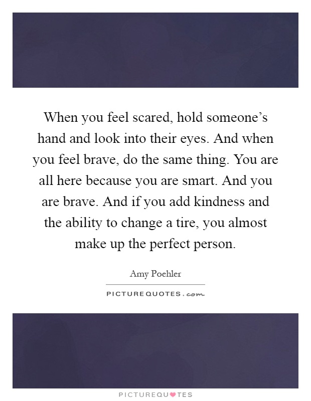 When you feel scared, hold someone's hand and look into their eyes. And when you feel brave, do the same thing. You are all here because you are smart. And you are brave. And if you add kindness and the ability to change a tire, you almost make up the perfect person Picture Quote #1