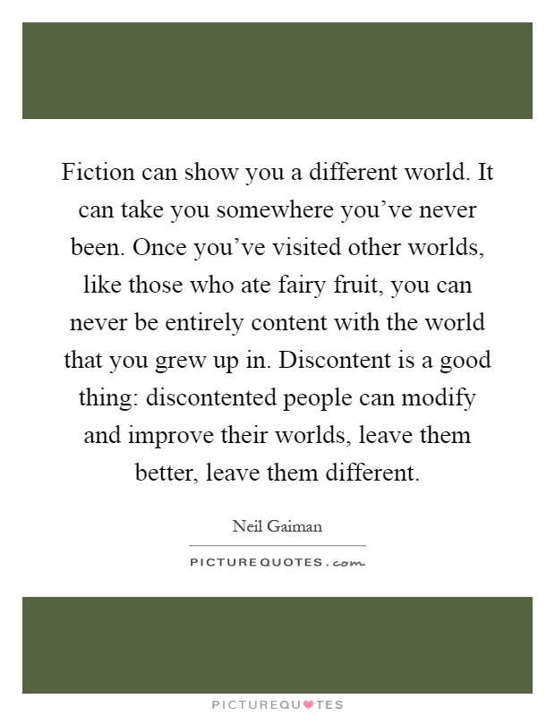 Fiction can show you a different world. It can take you somewhere you've never been. Once you've visited other worlds, like those who ate fairy fruit, you can never be entirely content with the world that you grew up in. Discontent is a good thing: discontented people can modify and improve their worlds, leave them better, leave them different Picture Quote #1