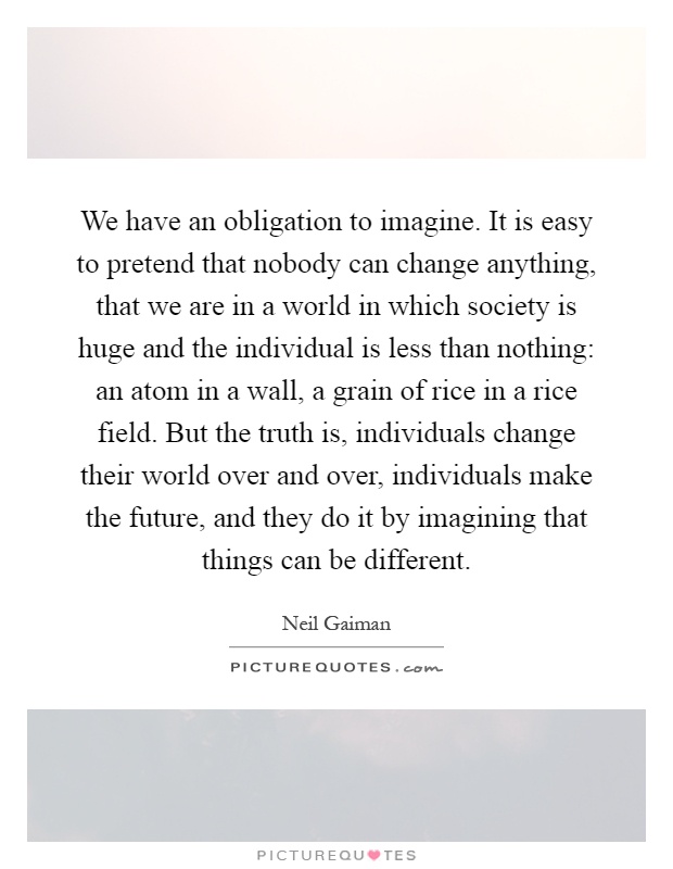 We have an obligation to imagine. It is easy to pretend that nobody can change anything, that we are in a world in which society is huge and the individual is less than nothing: an atom in a wall, a grain of rice in a rice field. But the truth is, individuals change their world over and over, individuals make the future, and they do it by imagining that things can be different Picture Quote #1