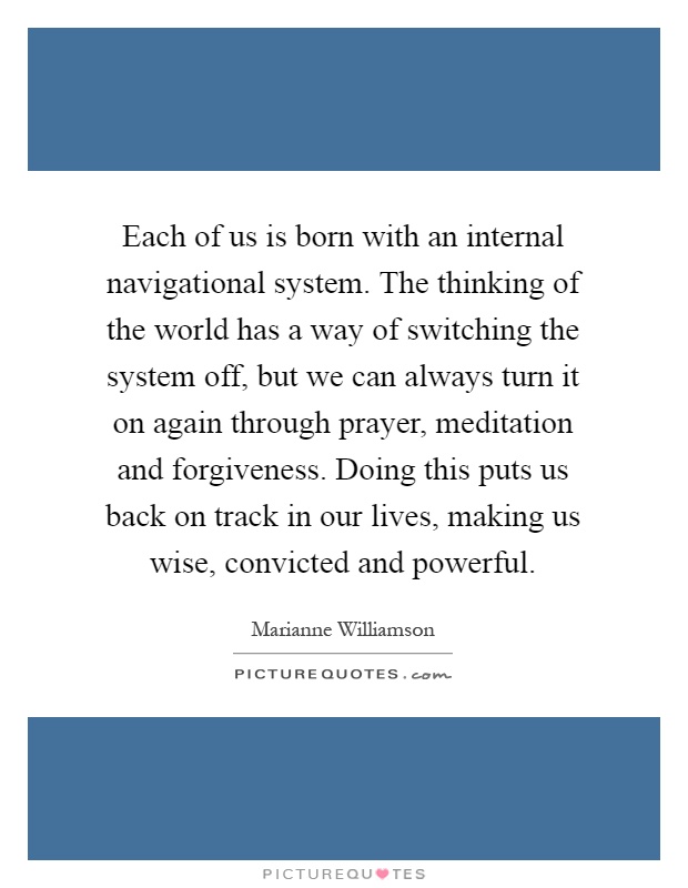 Each of us is born with an internal navigational system. The thinking of the world has a way of switching the system off, but we can always turn it on again through prayer, meditation and forgiveness. Doing this puts us back on track in our lives, making us wise, convicted and powerful Picture Quote #1