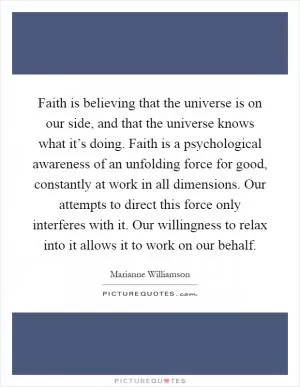 Faith is believing that the universe is on our side, and that the universe knows what it’s doing. Faith is a psychological awareness of an unfolding force for good, constantly at work in all dimensions. Our attempts to direct this force only interferes with it. Our willingness to relax into it allows it to work on our behalf Picture Quote #1