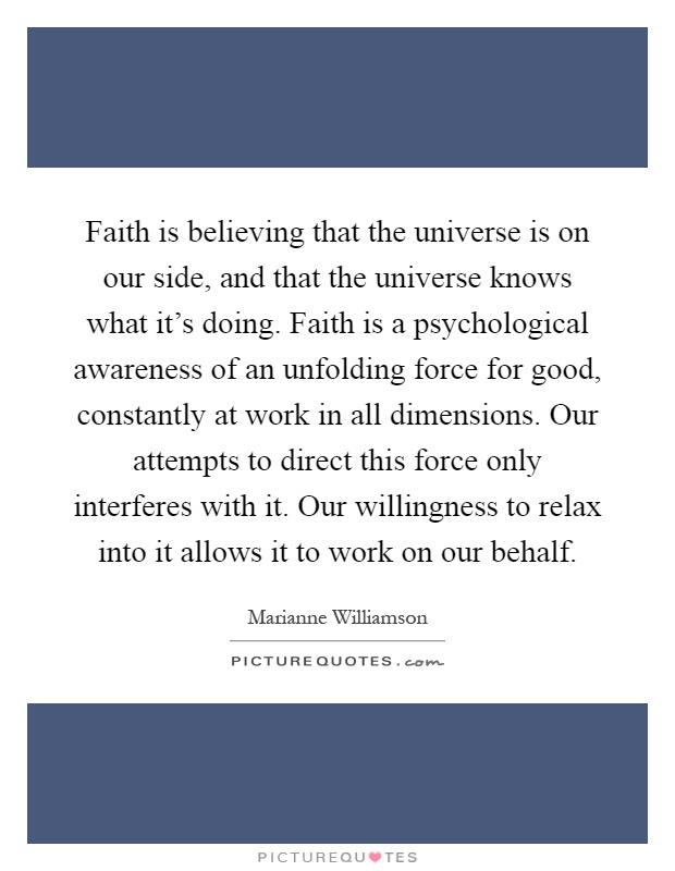 Faith is believing that the universe is on our side, and that the universe knows what it's doing. Faith is a psychological awareness of an unfolding force for good, constantly at work in all dimensions. Our attempts to direct this force only interferes with it. Our willingness to relax into it allows it to work on our behalf Picture Quote #1