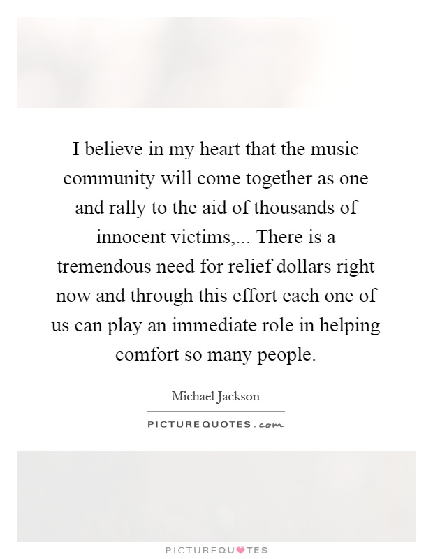 I believe in my heart that the music community will come together as one and rally to the aid of thousands of innocent victims,... There is a tremendous need for relief dollars right now and through this effort each one of us can play an immediate role in helping comfort so many people Picture Quote #1