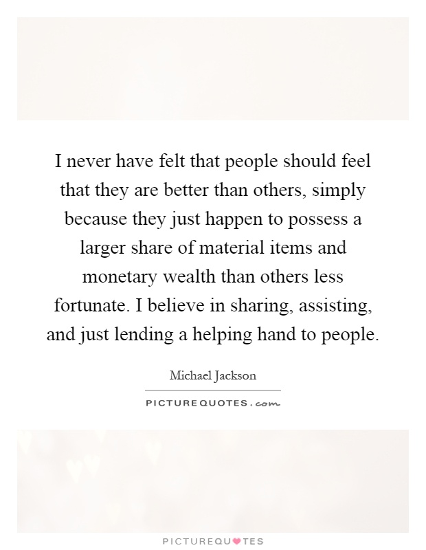 I never have felt that people should feel that they are better than others, simply because they just happen to possess a larger share of material items and monetary wealth than others less fortunate. I believe in sharing, assisting, and just lending a helping hand to people Picture Quote #1