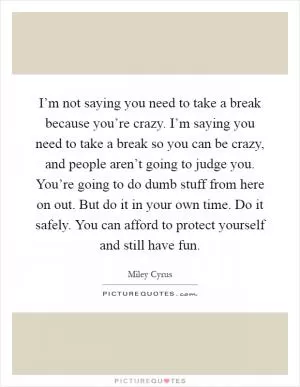 I’m not saying you need to take a break because you’re crazy. I’m saying you need to take a break so you can be crazy, and people aren’t going to judge you. You’re going to do dumb stuff from here on out. But do it in your own time. Do it safely. You can afford to protect yourself and still have fun Picture Quote #1