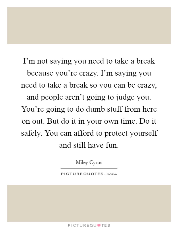 I'm not saying you need to take a break because you're crazy. I'm saying you need to take a break so you can be crazy, and people aren't going to judge you. You're going to do dumb stuff from here on out. But do it in your own time. Do it safely. You can afford to protect yourself and still have fun Picture Quote #1