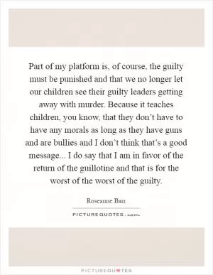 Part of my platform is, of course, the guilty must be punished and that we no longer let our children see their guilty leaders getting away with murder. Because it teaches children, you know, that they don’t have to have any morals as long as they have guns and are bullies and I don’t think that’s a good message... I do say that I am in favor of the return of the guillotine and that is for the worst of the worst of the guilty Picture Quote #1