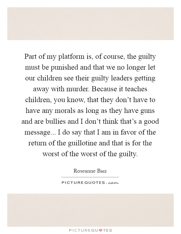 Part of my platform is, of course, the guilty must be punished and that we no longer let our children see their guilty leaders getting away with murder. Because it teaches children, you know, that they don't have to have any morals as long as they have guns and are bullies and I don't think that's a good message... I do say that I am in favor of the return of the guillotine and that is for the worst of the worst of the guilty Picture Quote #1