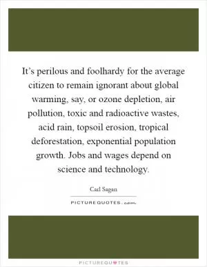 It’s perilous and foolhardy for the average citizen to remain ignorant about global warming, say, or ozone depletion, air pollution, toxic and radioactive wastes, acid rain, topsoil erosion, tropical deforestation, exponential population growth. Jobs and wages depend on science and technology Picture Quote #1