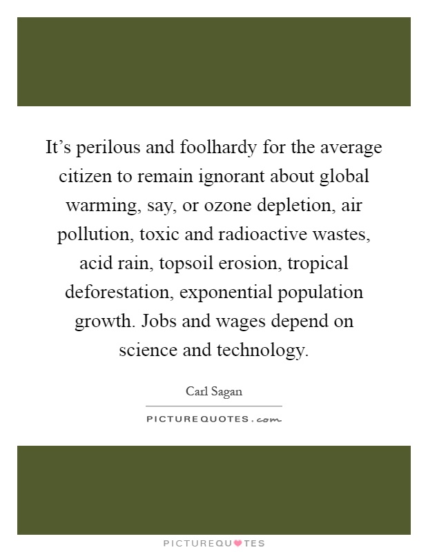 It's perilous and foolhardy for the average citizen to remain ignorant about global warming, say, or ozone depletion, air pollution, toxic and radioactive wastes, acid rain, topsoil erosion, tropical deforestation, exponential population growth. Jobs and wages depend on science and technology Picture Quote #1