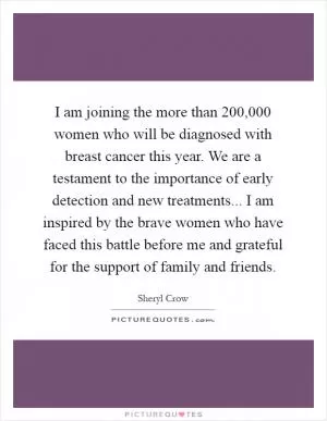 I am joining the more than 200,000 women who will be diagnosed with breast cancer this year. We are a testament to the importance of early detection and new treatments... I am inspired by the brave women who have faced this battle before me and grateful for the support of family and friends Picture Quote #1