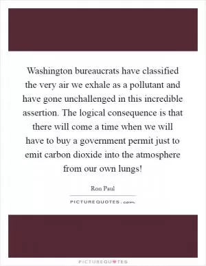 Washington bureaucrats have classified the very air we exhale as a pollutant and have gone unchallenged in this incredible assertion. The logical consequence is that there will come a time when we will have to buy a government permit just to emit carbon dioxide into the atmosphere from our own lungs! Picture Quote #1