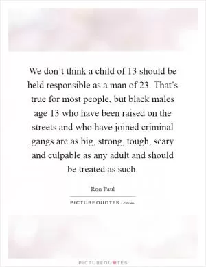 We don’t think a child of 13 should be held responsible as a man of 23. That’s true for most people, but black males age 13 who have been raised on the streets and who have joined criminal gangs are as big, strong, tough, scary and culpable as any adult and should be treated as such Picture Quote #1