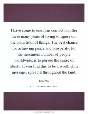 I have come to one firm conviction after these many years of trying to figure out the plain truth of things. The best chance for achieving peace and prosperity, for the maximum number of people worldwide, is to pursue the cause of liberty. If you find this to be a worthwhile message, spread it throughout the land Picture Quote #1