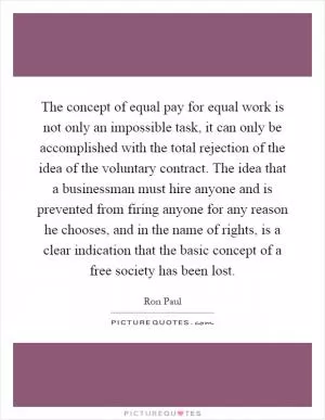 The concept of equal pay for equal work is not only an impossible task, it can only be accomplished with the total rejection of the idea of the voluntary contract. The idea that a businessman must hire anyone and is prevented from firing anyone for any reason he chooses, and in the name of rights, is a clear indication that the basic concept of a free society has been lost Picture Quote #1