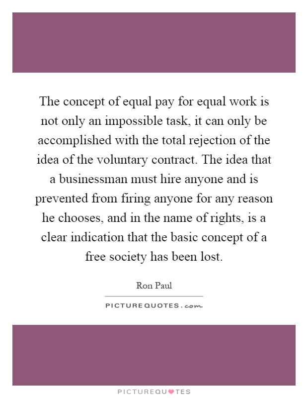 The concept of equal pay for equal work is not only an impossible task, it can only be accomplished with the total rejection of the idea of the voluntary contract. The idea that a businessman must hire anyone and is prevented from firing anyone for any reason he chooses, and in the name of rights, is a clear indication that the basic concept of a free society has been lost Picture Quote #1