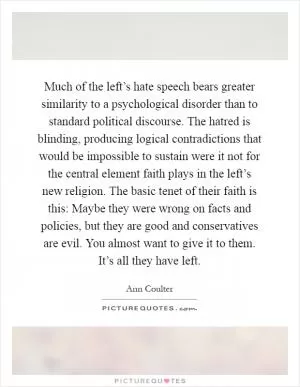 Much of the left’s hate speech bears greater similarity to a psychological disorder than to standard political discourse. The hatred is blinding, producing logical contradictions that would be impossible to sustain were it not for the central element faith plays in the left’s new religion. The basic tenet of their faith is this: Maybe they were wrong on facts and policies, but they are good and conservatives are evil. You almost want to give it to them. It’s all they have left Picture Quote #1