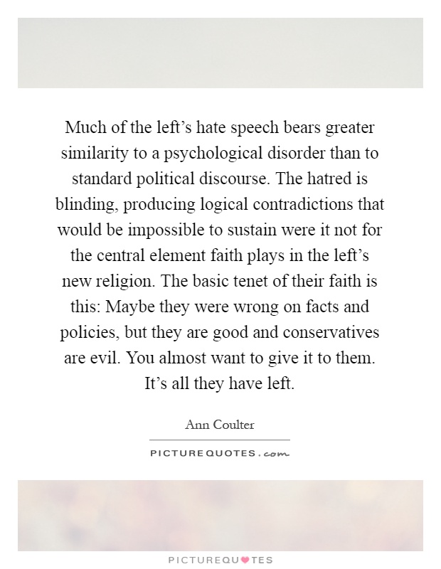 Much of the left's hate speech bears greater similarity to a psychological disorder than to standard political discourse. The hatred is blinding, producing logical contradictions that would be impossible to sustain were it not for the central element faith plays in the left's new religion. The basic tenet of their faith is this: Maybe they were wrong on facts and policies, but they are good and conservatives are evil. You almost want to give it to them. It's all they have left Picture Quote #1
