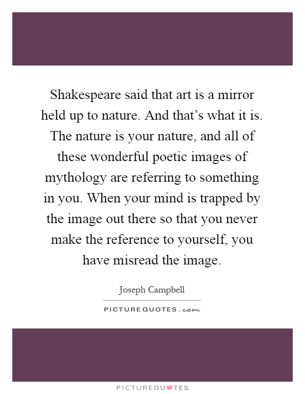 Shakespeare said that art is a mirror held up to nature. And that's what it is. The nature is your nature, and all of these wonderful poetic images of mythology are referring to something in you. When your mind is trapped by the image out there so that you never make the reference to yourself, you have misread the image Picture Quote #1