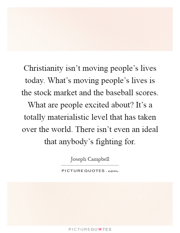 Christianity isn't moving people's lives today. What's moving people's lives is the stock market and the baseball scores. What are people excited about? It's a totally materialistic level that has taken over the world. There isn't even an ideal that anybody's fighting for Picture Quote #1