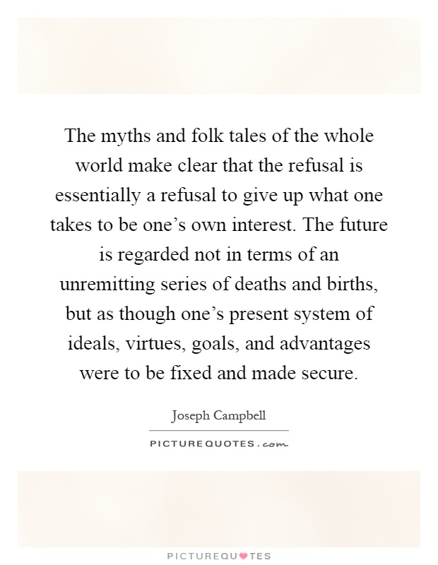 The myths and folk tales of the whole world make clear that the refusal is essentially a refusal to give up what one takes to be one's own interest. The future is regarded not in terms of an unremitting series of deaths and births, but as though one's present system of ideals, virtues, goals, and advantages were to be fixed and made secure Picture Quote #1