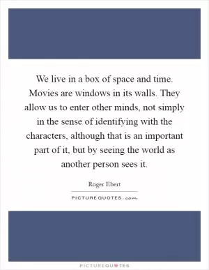 We live in a box of space and time. Movies are windows in its walls. They allow us to enter other minds, not simply in the sense of identifying with the characters, although that is an important part of it, but by seeing the world as another person sees it Picture Quote #1