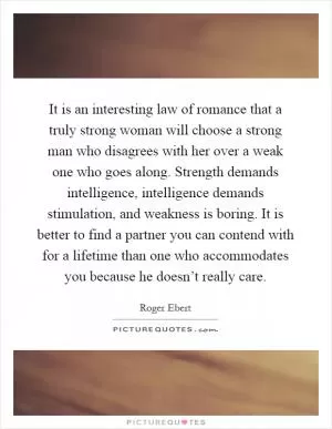 It is an interesting law of romance that a truly strong woman will choose a strong man who disagrees with her over a weak one who goes along. Strength demands intelligence, intelligence demands stimulation, and weakness is boring. It is better to find a partner you can contend with for a lifetime than one who accommodates you because he doesn’t really care Picture Quote #1