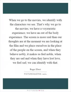 When we go to the movies, we identify with the characters we see. That’s why we go to the movies; we have a voyeuristic experience; we have an out of the body experience. The screen is more real than our thoughts are at the moment we are looking at the film and we place ourselves in the place of the people on the screen, and when they behave nobly, it makes us feel noble, when they are sad and when they have lost love, we feel sad; we can identify with that Picture Quote #1