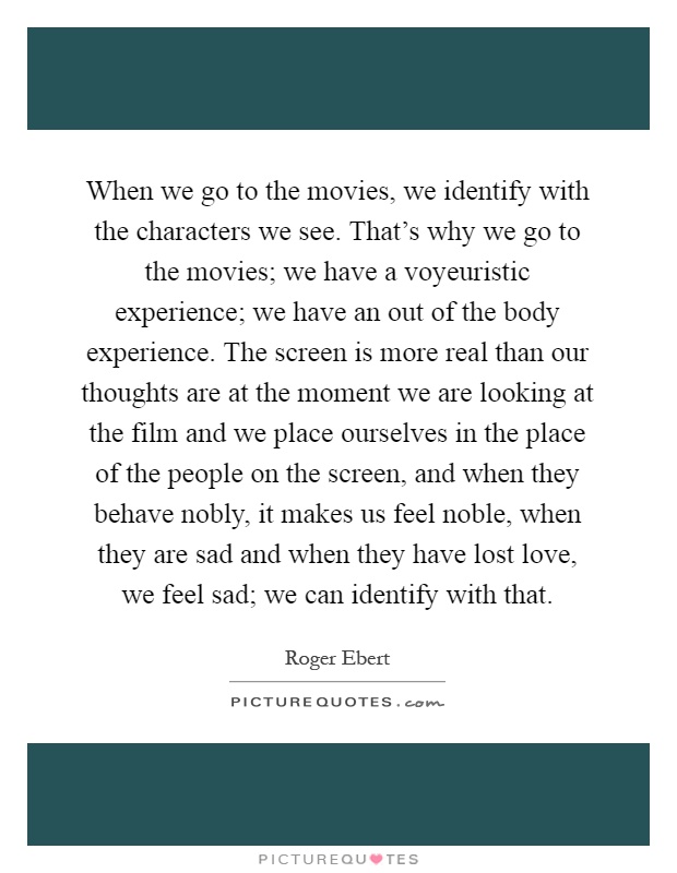 When we go to the movies, we identify with the characters we see. That's why we go to the movies; we have a voyeuristic experience; we have an out of the body experience. The screen is more real than our thoughts are at the moment we are looking at the film and we place ourselves in the place of the people on the screen, and when they behave nobly, it makes us feel noble, when they are sad and when they have lost love, we feel sad; we can identify with that Picture Quote #1